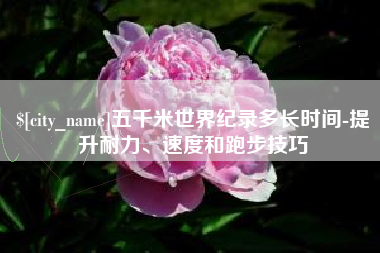 临沂五千米世界纪录多长时间-提升耐力、速度和跑步技巧