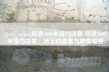 临沂短道5000米接力决赛-短道5000米接力决赛：冰上的速度与激情碰撞