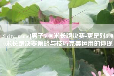 临沂男子5000米长跑决赛-更是对5000米长跑决赛策略与技巧完美运用的体现