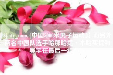 临沂中国5000米男子运动员-而另外两名中国队选手哈那哈提·木哈买提和吴宇在最后一组出场
